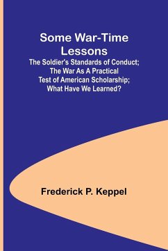 Some War-time Lessons; The Soldier's Standards of Conduct; The War As a Practical Test of American Scholarship; What Have We Learned? - Keppel, Frederick P.