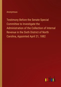 Testimony Before the Senate Special Committee to Investigate the Administration of the Collection of Internal Revenue in the Sixth District of North Carolina, Appointed April 21, 1882 - Anonymous