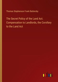 The Secret Policy of the Land Act. Compensation to Landlords, the Corollary to the Land Act - Battersby, Thomas Stephenson Frank