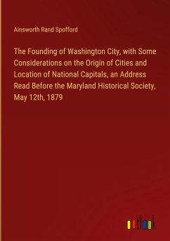 The Founding of Washington City, with Some Considerations on the Origin of Cities and Location of National Capitals, an Address Read Before the Maryland Historical Society, May 12th, 1879 - Spofford, Ainsworth Rand