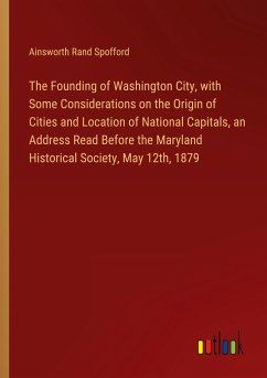 The Founding of Washington City, with Some Considerations on the Origin of Cities and Location of National Capitals, an Address Read Before the Maryland Historical Society, May 12th, 1879