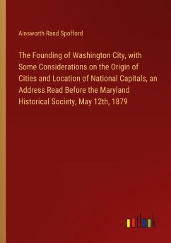 The Founding of Washington City, with Some Considerations on the Origin of Cities and Location of National Capitals, an Address Read Before the Maryland Historical Society, May 12th, 1879 - Spofford, Ainsworth Rand