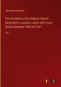 The Via Media of the Anglican Church. Illustrated in Lectures, Letters and Tracts Written Between 1830 and 1841