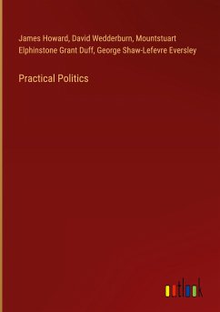 Practical Politics - Howard, James; Wedderburn, David; Grant Duff, Mountstuart Elphinstone; Eversley, George Shaw-Lefevre