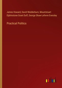 Practical Politics - Howard, James; Wedderburn, David; Grant Duff, Mountstuart Elphinstone; Eversley, George Shaw-Lefevre