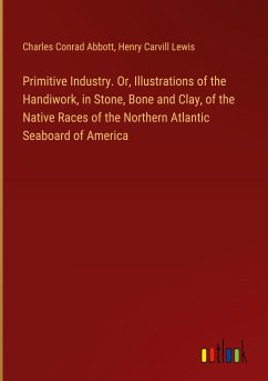 Primitive Industry. Or, Illustrations of the Handiwork, in Stone, Bone and Clay, of the Native Races of the Northern Atlantic Seaboard of America - Abbott, Charles Conrad; Lewis, Henry Carvill