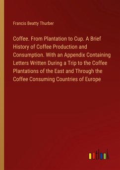 Coffee. From Plantation to Cup. A Brief History of Coffee Production and Consumption. With an Appendix Containing Letters Written During a Trip to the Coffee Plantations of the East and Through the Coffee Consuming Countries of Europe - Thurber, Francis Beatty