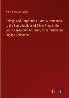 College and Corporation Plate. A Handbook to the Reproductions of Silver Plate in the South Kensington Museum, from Celebrated English Collection