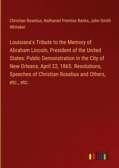 Louisiana's Tribute to the Memory of Abraham Lincoln, President of the United States: Public Demonstration in the City of New Orleans, April 22, 1865. Resolutions, Speeches of Christian Roselius and Others, etc., etc. - Roselius, Christian; Banks, Nathaniel Prentiss; Whitaker, John Smith