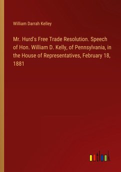 Mr. Hurd's Free Trade Resolution. Speech of Hon. William D. Kelly, of Pennsylvania, in the House of Representatives, February 18, 1881