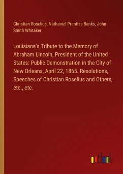 Louisiana's Tribute to the Memory of Abraham Lincoln, President of the United States: Public Demonstration in the City of New Orleans, April 22, 1865. Resolutions, Speeches of Christian Roselius and Others, etc., etc.