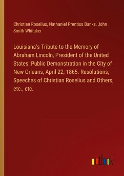 Louisiana's Tribute to the Memory of Abraham Lincoln, President of the United States: Public Demonstration in the City of New Orleans, April 22, 1865. Resolutions, Speeches of Christian Roselius and Others, etc., etc. - Roselius, Christian; Banks, Nathaniel Prentiss; Whitaker, John Smith