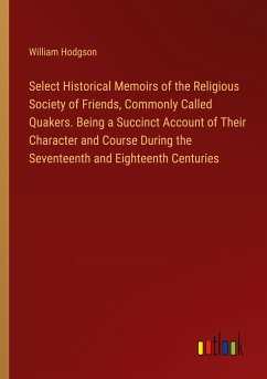 Select Historical Memoirs of the Religious Society of Friends, Commonly Called Quakers. Being a Succinct Account of Their Character and Course During the Seventeenth and Eighteenth Centuries - Hodgson, William