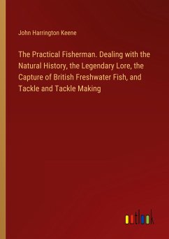 The Practical Fisherman. Dealing with the Natural History, the Legendary Lore, the Capture of British Freshwater Fish, and Tackle and Tackle Making - Keene, John Harrington