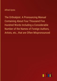 The Orthoëpist. A Pronouncing Manual Containing About Four Thousand Five Hundred Words Including a Considerable Number of the Names of Foreign Authors, Artists, etc., that are Often Mispronounced