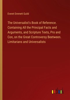 The Universalist's Book of Reference. Containing All the Principal Facts and Arguments, and Scripture Texts, Pro and Con, on the Great Controversy Beetween. Limitarians and Universalists