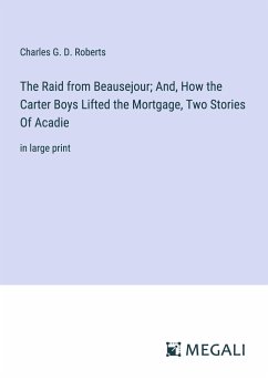 The Raid from Beausejour; And, How the Carter Boys Lifted the Mortgage, Two Stories Of Acadie - Roberts, Charles G. D.