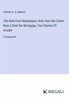 The Raid from Beausejour; And, How the Carter Boys Lifted the Mortgage, Two Stories Of Acadie - Roberts, Charles G. D.