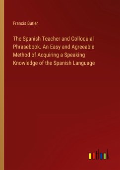 The Spanish Teacher and Colloquial Phrasebook. An Easy and Agreeable Method of Acquiring a Speaking Knowledge of the Spanish Language