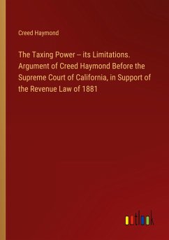 The Taxing Power -- its Limitations. Argument of Creed Haymond Before the Supreme Court of California, in Support of the Revenue Law of 1881