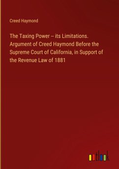The Taxing Power -- its Limitations. Argument of Creed Haymond Before the Supreme Court of California, in Support of the Revenue Law of 1881