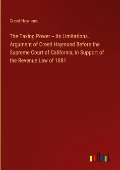 The Taxing Power -- its Limitations. Argument of Creed Haymond Before the Supreme Court of California, in Support of the Revenue Law of 1881 - Haymond, Creed