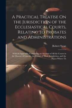 A Practical Treatise On the Jurisdiction of the Ecclesiastical Courts, Relating to Probates and Administrations - Swan, Robert