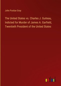 The United States vs. Charles J. Guiteau, Indicted for Murder of James A. Garfield, Twentieth President of the United States