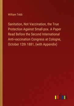 Sanitation, Not Vaccination, the True Protection Against Small-pox. A Paper Read Before the Second International Anti-vaccination Congress at Cologne, October 12th 1881, (with Appendix)