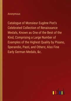 Catalogue of Monsieur Eugène Piot's Celebrated Collection of Renaissance Medals, Known as One of the Best of the Kind, Comprising a Large Number of Examples of the Highest Quality by Pisano, Sperandio, Pasti, and Others; Also Fine Early German Medals, &c.
