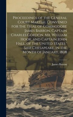 Proceedings of the General Court Martial Convened for the Trial of Commodore James Barron, Captain Charles Gordon, Mr. William Hook, and Captain John Hall, of the United States ' Ship Chesapeake, in the Month of January, 1808 - Barron, James