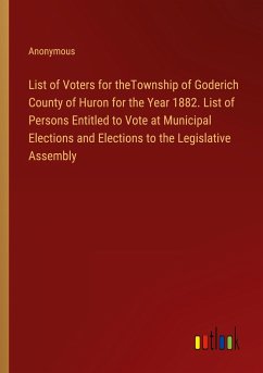 List of Voters for theTownship of Goderich County of Huron for the Year 1882. List of Persons Entitled to Vote at Municipal Elections and Elections to the Legislative Assembly