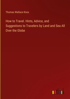 How to Travel. Hints, Advice, and Suggestions to Travelers by Land and Sea All Over the Globe - Knox, Thomas Wallace