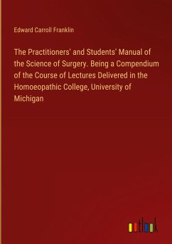 The Practitioners' and Students' Manual of the Science of Surgery. Being a Compendium of the Course of Lectures Delivered in the Homoeopathic College, University of Michigan - Franklin, Edward Carroll