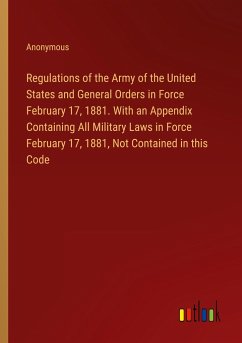 Regulations of the Army of the United States and General Orders in Force February 17, 1881. With an Appendix Containing All Military Laws in Force February 17, 1881, Not Contained in this Code - Anonymous