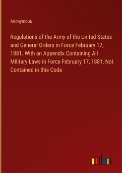 Regulations of the Army of the United States and General Orders in Force February 17, 1881. With an Appendix Containing All Military Laws in Force February 17, 1881, Not Contained in this Code