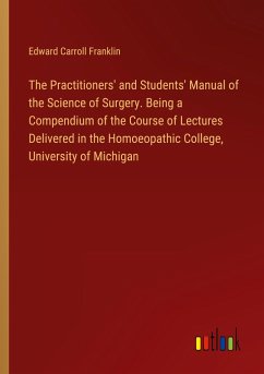 The Practitioners' and Students' Manual of the Science of Surgery. Being a Compendium of the Course of Lectures Delivered in the Homoeopathic College, University of Michigan - Franklin, Edward Carroll