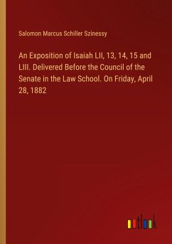 An Exposition of Isaiah LII, 13, 14, 15 and LIII. Delivered Before the Council of the Senate in the Law School. On Friday, April 28, 1882 - Szinessy, Salomon Marcus Schiller