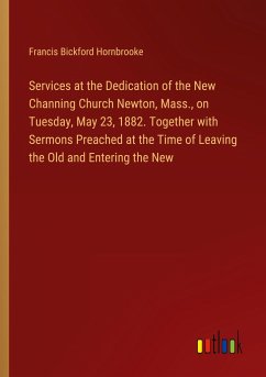 Services at the Dedication of the New Channing Church Newton, Mass., on Tuesday, May 23, 1882. Together with Sermons Preached at the Time of Leaving the Old and Entering the New - Hornbrooke, Francis Bickford