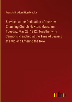 Services at the Dedication of the New Channing Church Newton, Mass., on Tuesday, May 23, 1882. Together with Sermons Preached at the Time of Leaving the Old and Entering the New