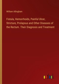 Fistula, Hemorrhoids, Painful Ulcer, Stricture, Prolapsus and Other Diseases of the Rectum. Their Diagnosis and Treatment - Allingham, William