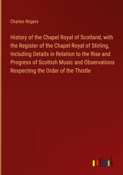 History of the Chapel Royal of Scotland, with the Register of the Chapel Royal of Stirling, Including Details in Relation to the Rise and Progress of Scottish Music and Observations Respecting the Order of the Thistle - Rogers, Charles