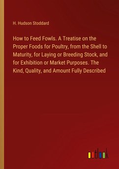 How to Feed Fowls. A Treatise on the Proper Foods for Poultry, from the Shell to Maturity, for Laying or Breeding Stock, and for Exhibition or Market Purposes. The Kind, Quality, and Amount Fully Described