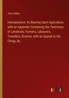 Intemperance: Its Bearing Upon Agriculture; with an Appendix Containing the Testimony of Landlords, Farmers, Labourers, Travellers, Science, with an Appeal to the Clergy, &c. - Abbey, John