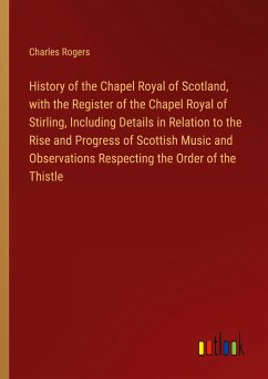 History of the Chapel Royal of Scotland, with the Register of the Chapel Royal of Stirling, Including Details in Relation to the Rise and Progress of Scottish Music and Observations Respecting the Order of the Thistle