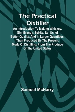 The Practical Distiller; An Introduction To Making Whiskey, Gin, Brandy, Spirits, &c. &c. of Better Quality, and in Larger Quantities, than Produced by the Present Mode of Distilling, from the Produce of the United States - Mcharry, Samuel