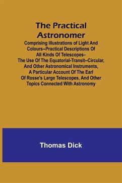 The Practical Astronomer; Comprising illustrations of light and colours--practical descriptions of all kinds of telescopes--the use of the equatorial-transit--circular, and other astronomical instruments, a particular account of the Earl of Rosse's large - Dick, Thomas