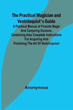 The Practical Magician and Ventriloquist's Guide; A practical manual of fireside magic and conjuring illusions, containing also complete instructions for acquiring and practising the art of ventriloquism. - Anonymous