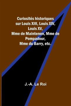 Curiosités historiques sur Louis XIII, Louis XIV, Louis XV, Mme de Maintenon, Mme de Pompadour, Mme du Barry, etc. - Le Roi, J. -A.