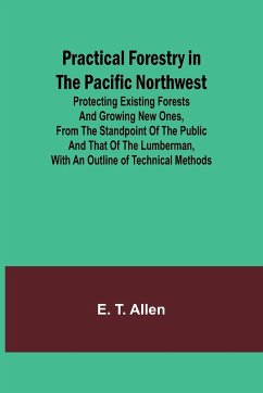 Practical Forestry in the Pacific Northwest; Protecting Existing Forests and Growing New Ones, from the Standpoint of the Public and That of the Lumberman, with an Outline of Technical Methods - T. Allen, E.